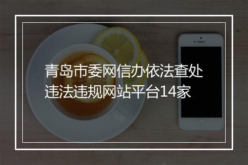 青岛市委网信办依法查处违法违规网站平台14家