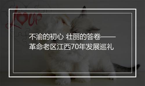 不渝的初心 壮丽的答卷——革命老区江西70年发展巡礼