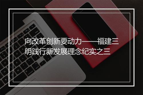 向改革创新要动力——福建三明践行新发展理念纪实之三