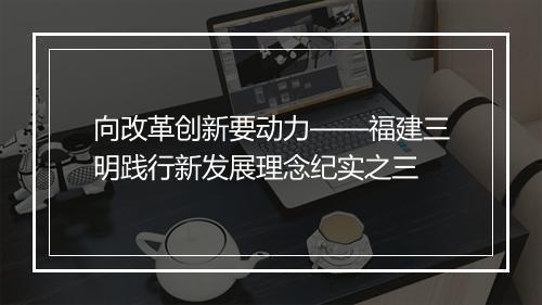 向改革创新要动力——福建三明践行新发展理念纪实之三