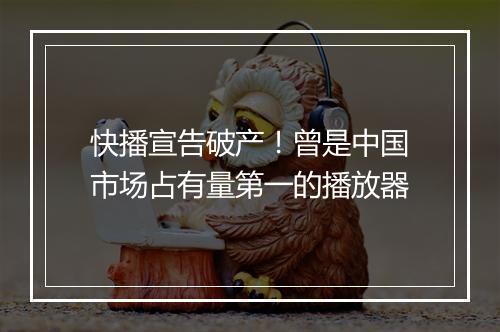 快播宣告破产！曾是中国市场占有量第一的播放器