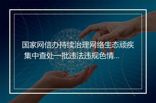 国家网信办持续治理网络生态顽疾 集中查处一批违法违规色情、赌博和占卜网站