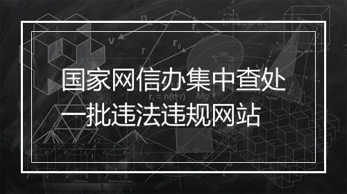 国家网信办集中查处一批违法违规网站