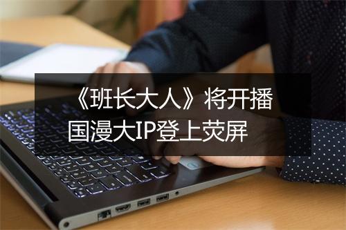 《班长大人》将开播 国漫大IP登上荧屏