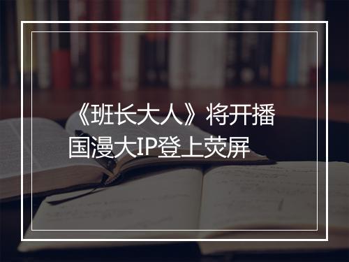 《班长大人》将开播 国漫大IP登上荧屏
