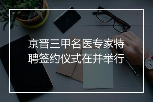 京晋三甲名医专家特聘签约仪式在并举行