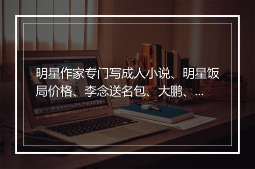 明星作家专门写成人小说、明星饭局价格、李念送名包、大鹏、刘涛、郑爽