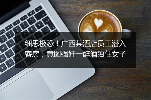 细思极恐！广西某酒店员工潜入客房，意图强奸一醉酒独住女子