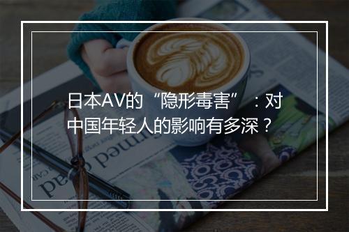 日本AV的“隐形毒害”：对中国年轻人的影响有多深？