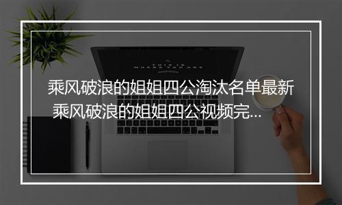 乘风破浪的姐姐四公淘汰名单最新 乘风破浪的姐姐四公视频完整版