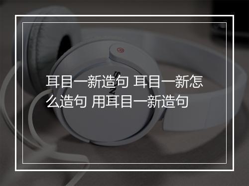 耳目一新造句 耳目一新怎么造句 用耳目一新造句
