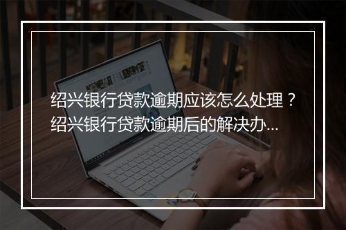 绍兴银行贷款逾期应该怎么处理？绍兴银行贷款逾期后的解决办法