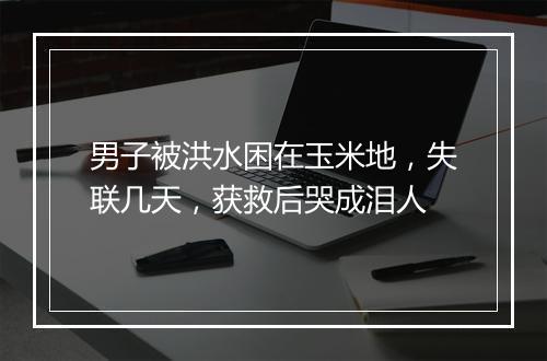 男子被洪水困在玉米地，失联几天，获救后哭成泪人