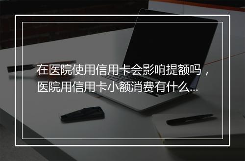 在医院使用信用卡会影响提额吗，医院用信用卡小额消费有什么影响嘛吗