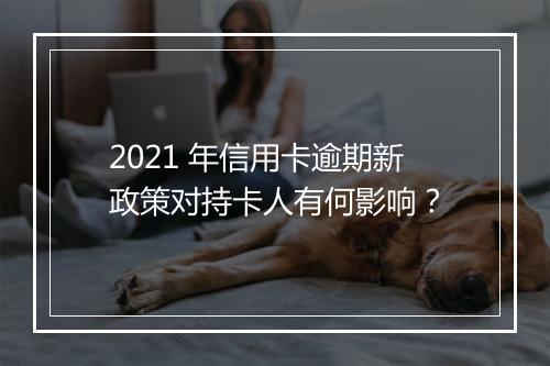 2021 年信用卡逾期新政策对持卡人有何影响？