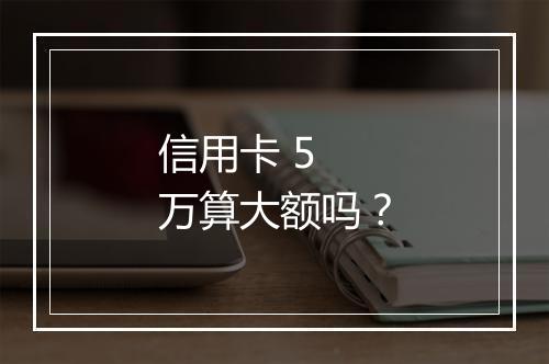 信用卡 5 万算大额吗？