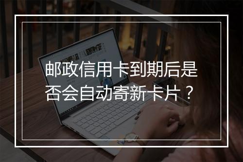 邮政信用卡到期后是否会自动寄新卡片？