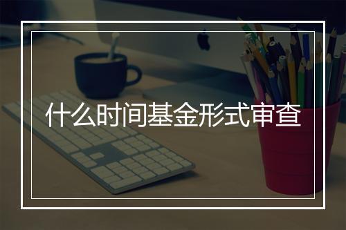什么时间基金形式审查