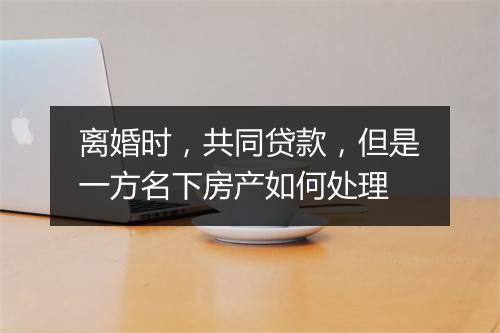 离婚时，共同贷款，但是一方名下房产如何处理