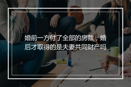 婚前一方付了全部的房款，婚后才取得的是夫妻共同财产吗