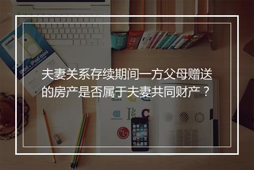 夫妻关系存续期间一方父母赠送的房产是否属于夫妻共同财产？