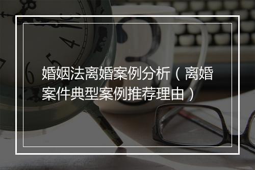 婚姻法离婚案例分析（离婚案件典型案例推荐理由）