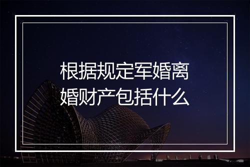 根据规定军婚离婚财产包括什么