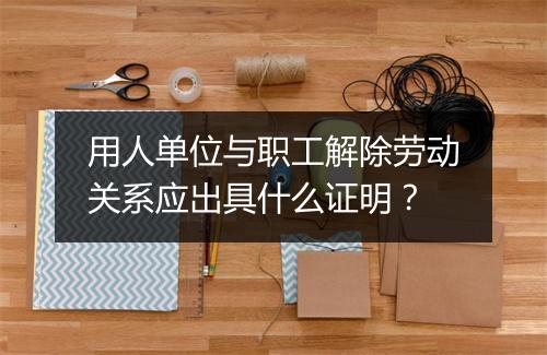 用人单位与职工解除劳动关系应出具什么证明？