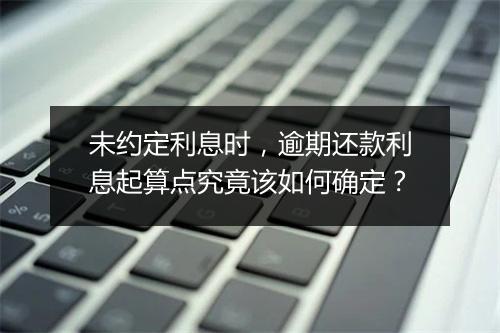 未约定利息时，逾期还款利息起算点究竟该如何确定？