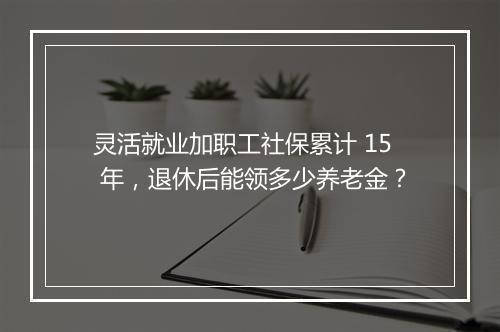 灵活就业加职工社保累计 15 年，退休后能领多少养老金？