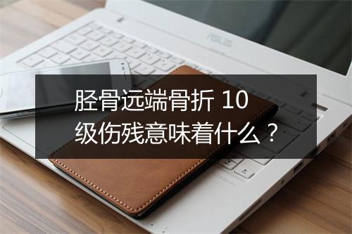 胫骨远端骨折 10 级伤残意味着什么？