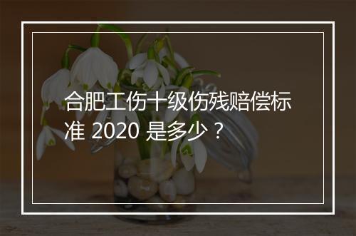 合肥工伤十级伤残赔偿标准 2020 是多少？