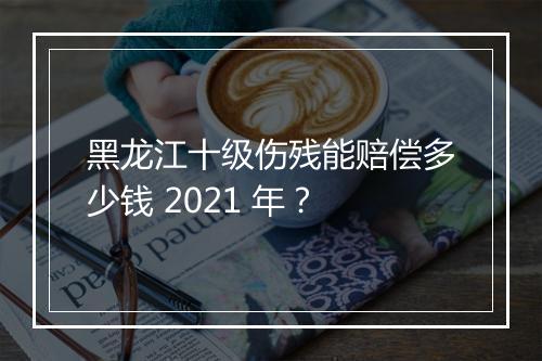 黑龙江十级伤残能赔偿多少钱 2021 年？