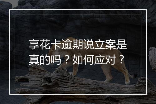 享花卡逾期说立案是真的吗？如何应对？