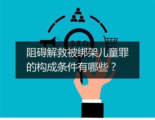 阻碍解救被绑架儿童罪的构成条件有哪些？