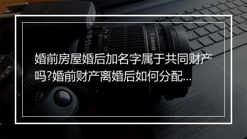 婚前房屋婚后加名字属于共同财产吗?婚前财产离婚后如何分配?