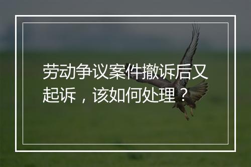 劳动争议案件撤诉后又起诉，该如何处理？