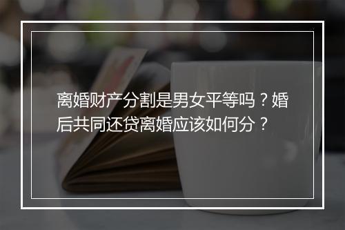 离婚财产分割是男女平等吗？婚后共同还贷离婚应该如何分？