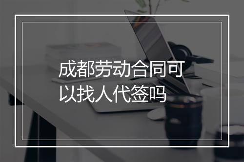 成都劳动合同可以找人代签吗