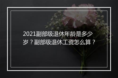 2021副部级退休年龄是多少岁？副部级退休工资怎么算？