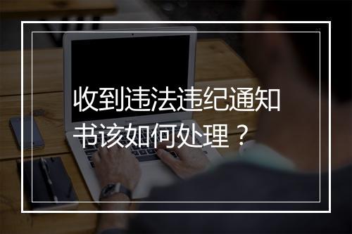 收到违法违纪通知书该如何处理？