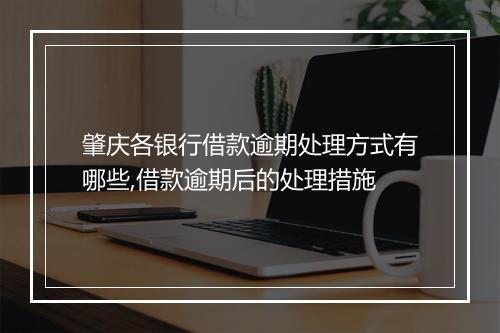 肇庆各银行借款逾期处理方式有哪些,借款逾期后的处理措施