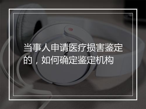 当事人申请医疗损害鉴定的，如何确定鉴定机构