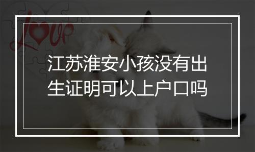江苏淮安小孩没有出生证明可以上户口吗