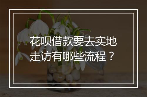 花呗借款要去实地走访有哪些流程？