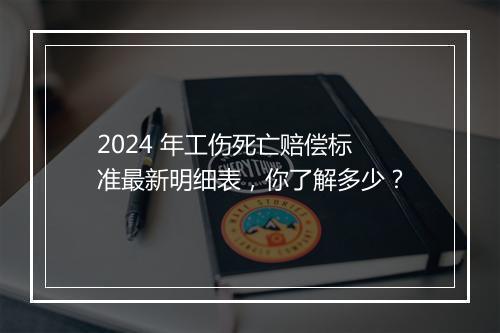 2024 年工伤死亡赔偿标准最新明细表，你了解多少？