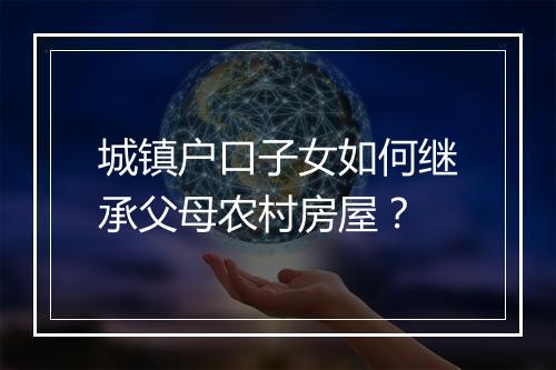 城镇户口子女如何继承父母农村房屋？