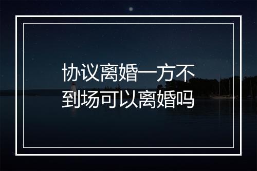 协议离婚一方不到场可以离婚吗