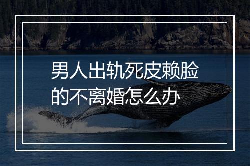 男人出轨死皮赖脸的不离婚怎么办