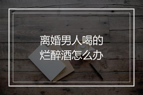 离婚男人喝的烂醉酒怎么办